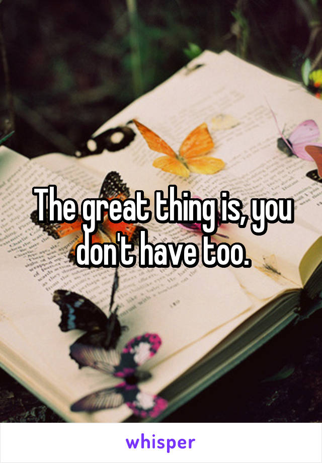 The great thing is, you don't have too.