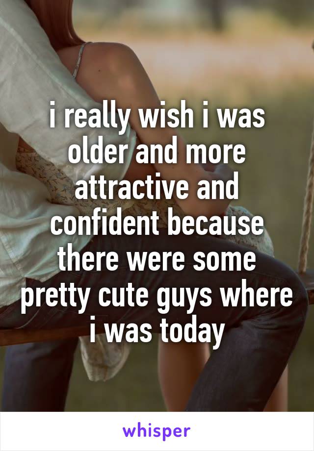 i really wish i was older and more attractive and confident because there were some pretty cute guys where i was today