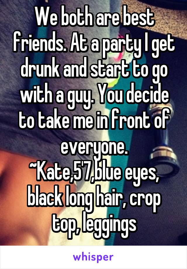 We both are best friends. At a party I get drunk and start to go with a guy. You decide to take me in front of everyone.
~Kate,5'7,blue eyes, black long hair, crop top, leggings
