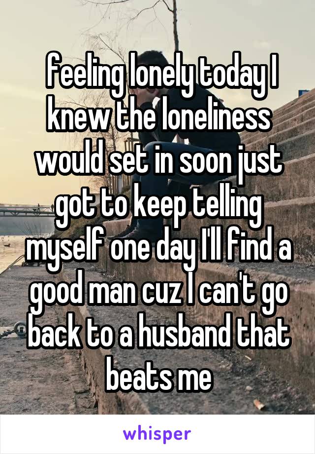  feeling lonely today I knew the loneliness would set in soon just got to keep telling myself one day I'll find a good man cuz I can't go back to a husband that beats me