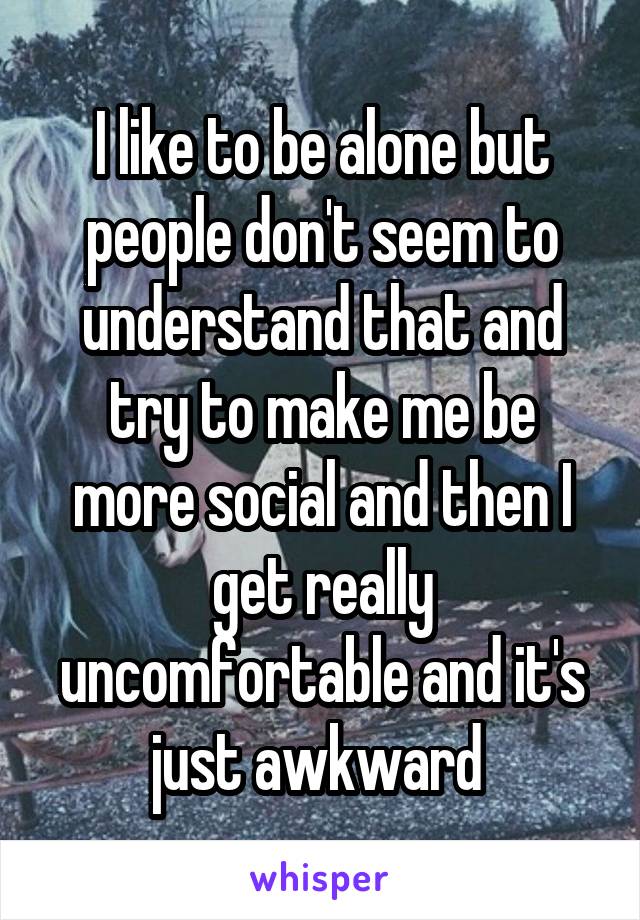 I like to be alone but people don't seem to understand that and try to make me be more social and then I get really uncomfortable and it's just awkward 