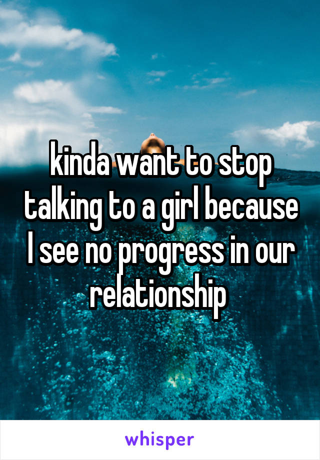 kinda want to stop talking to a girl because I see no progress in our relationship 