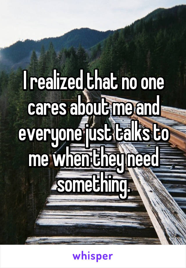 I realized that no one cares about me and everyone just talks to me when they need something.