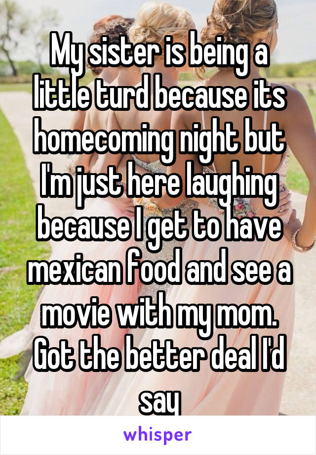 My sister is being a little turd because its homecoming night but I'm just here laughing because I get to have mexican food and see a movie with my mom. Got the better deal I'd say