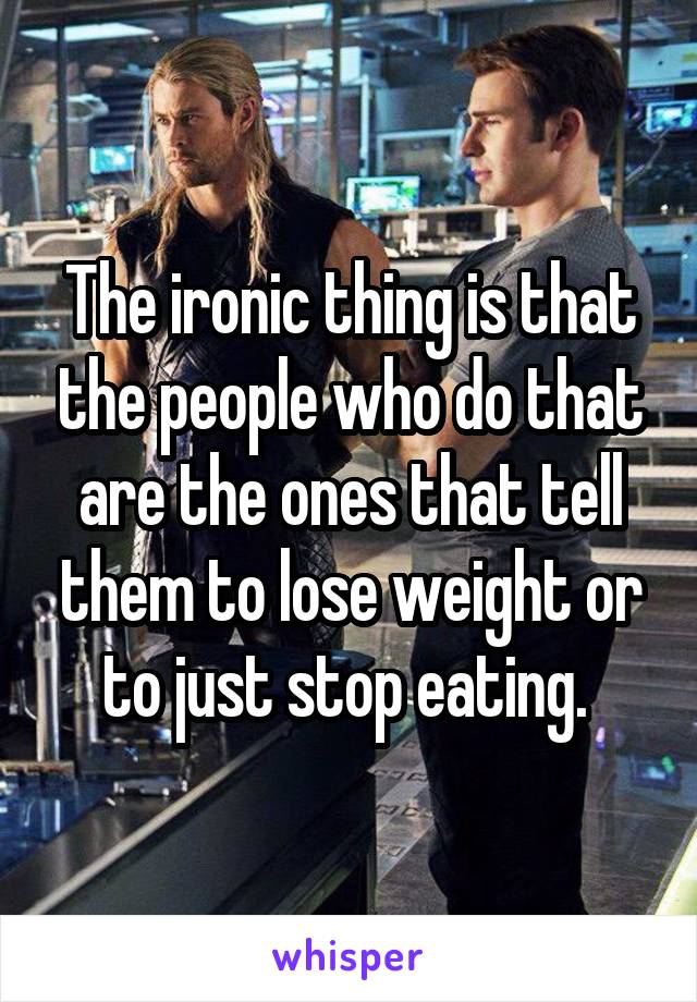 The ironic thing is that the people who do that are the ones that tell them to lose weight or to just stop eating. 