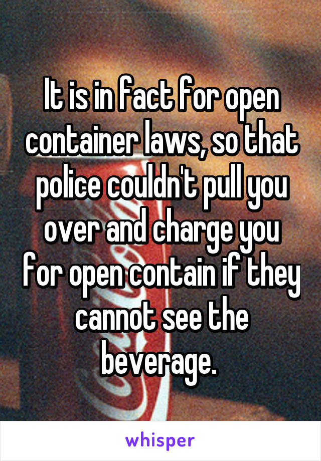 It is in fact for open container laws, so that police couldn't pull you over and charge you for open contain if they cannot see the beverage. 