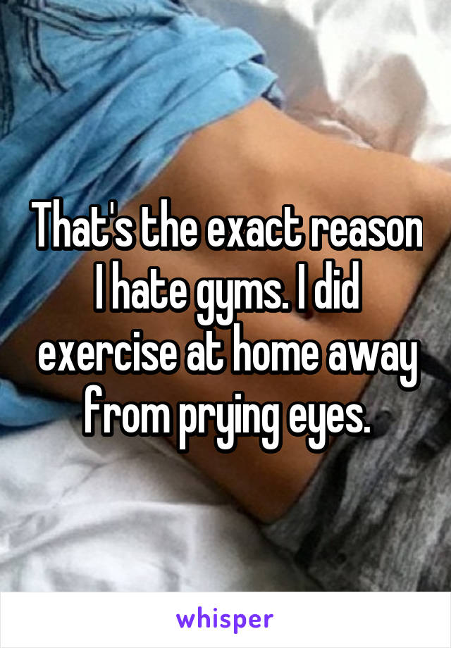 That's the exact reason I hate gyms. I did exercise at home away from prying eyes.