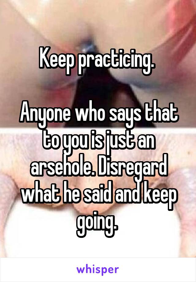 Keep practicing. 

Anyone who says that to you is just an arsehole. Disregard what he said and keep going. 