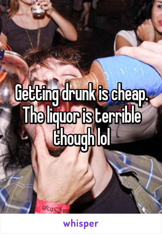 Getting drunk is cheap. The liquor is terrible though lol