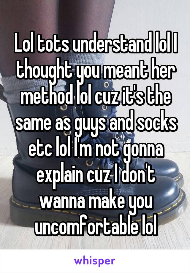 Lol tots understand lol I thought you meant her method lol cuz it's the same as guys and socks etc lol I'm not gonna explain cuz I don't wanna make you uncomfortable lol