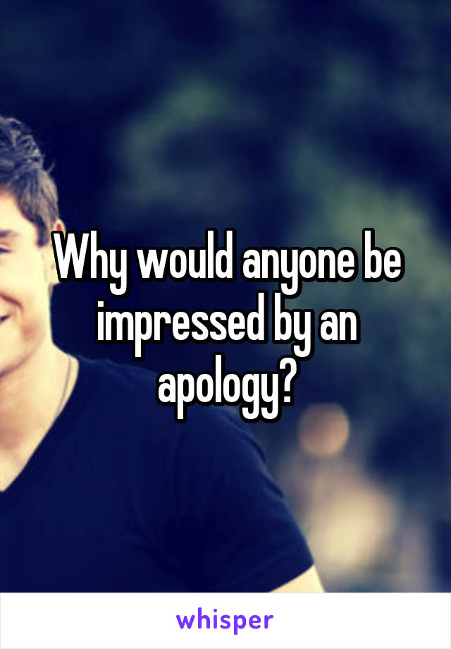 Why would anyone be impressed by an apology?