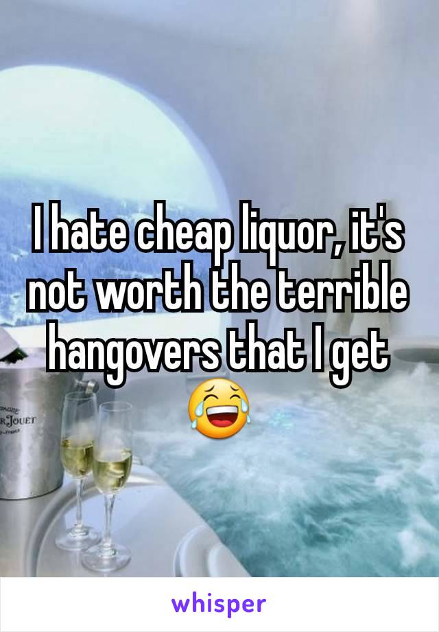 I hate cheap liquor, it's not worth the terrible hangovers that I get 😂