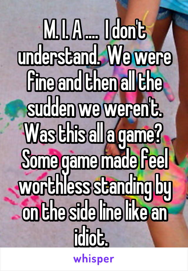 M. I. A ....  I don't understand.  We were fine and then all the sudden we weren't. Was this all a game?  Some game made feel worthless standing by on the side line like an idiot.  