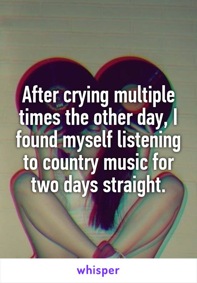 After crying multiple times the other day, I found myself listening to country music for two days straight.