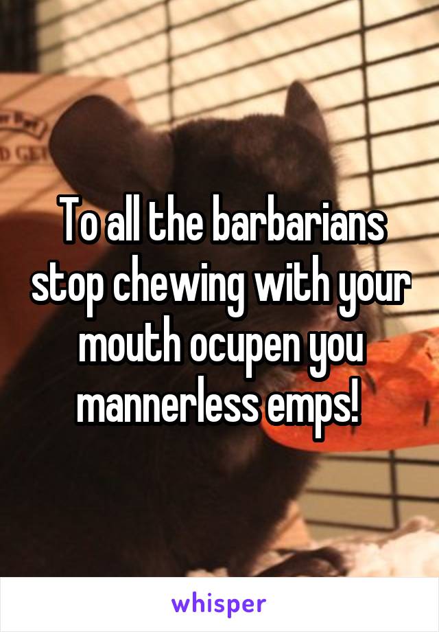 To all the barbarians stop chewing with your mouth ocupen you mannerless emps! 