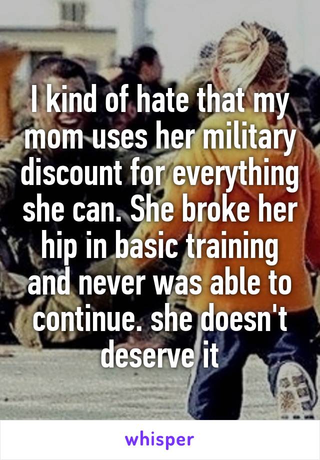 I kind of hate that my mom uses her military discount for everything she can. She broke her hip in basic training and never was able to continue. she doesn't deserve it