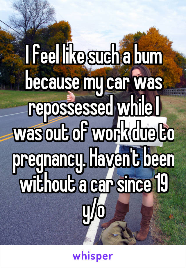 I feel like such a bum because my car was repossessed while I was out of work due to pregnancy. Haven't been without a car since 19 y/o