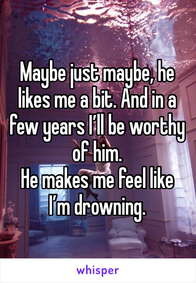 Maybe just maybe, he likes me a bit. And in a few years I’ll be worthy of him. 
He makes me feel like I’m drowning. 