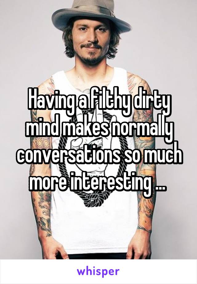 Having a filthy dirty mind makes normally conversations so much more interesting ... 