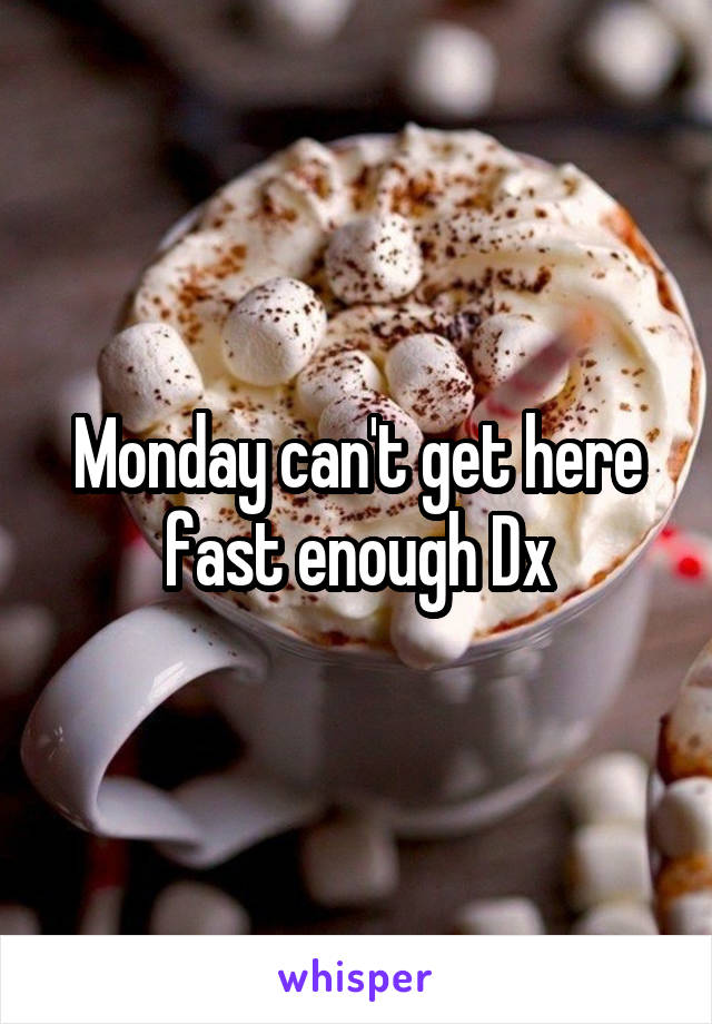 Monday can't get here fast enough Dx