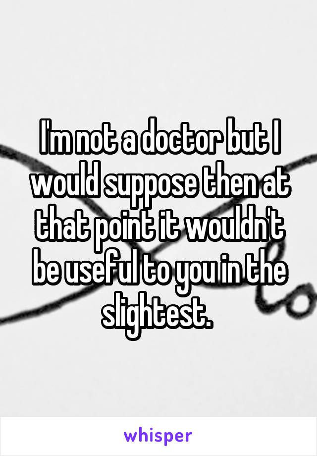 I'm not a doctor but I would suppose then at that point it wouldn't be useful to you in the slightest. 