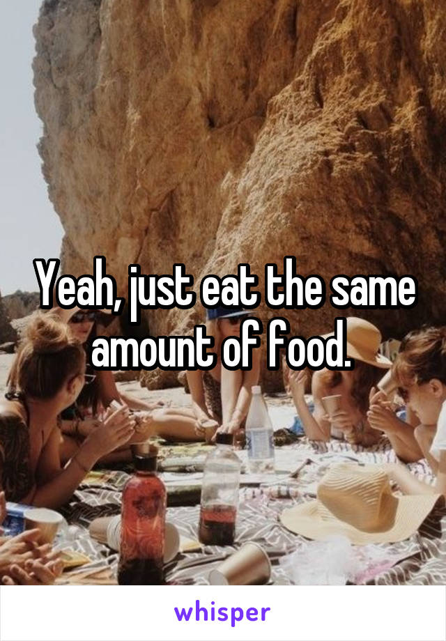 Yeah, just eat the same amount of food. 