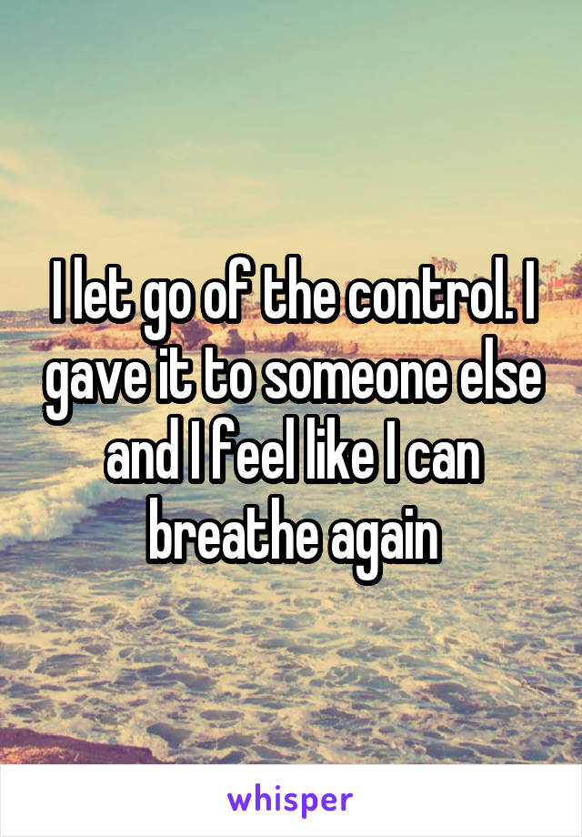 I let go of the control. I gave it to someone else and I feel like I can breathe again