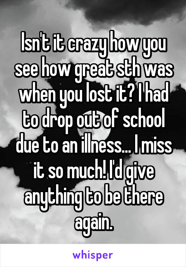 Isn't it crazy how you see how great sth was when you lost it? I had to drop out of school due to an illness... I miss it so much! I'd give anything to be there again.