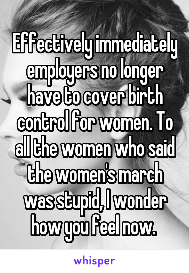 Effectively immediately employers no longer have to cover birth control for women. To all the women who said the women's march was stupid, I wonder how you feel now. 