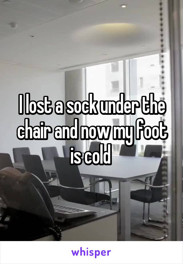 I lost a sock under the chair and now my foot is cold 