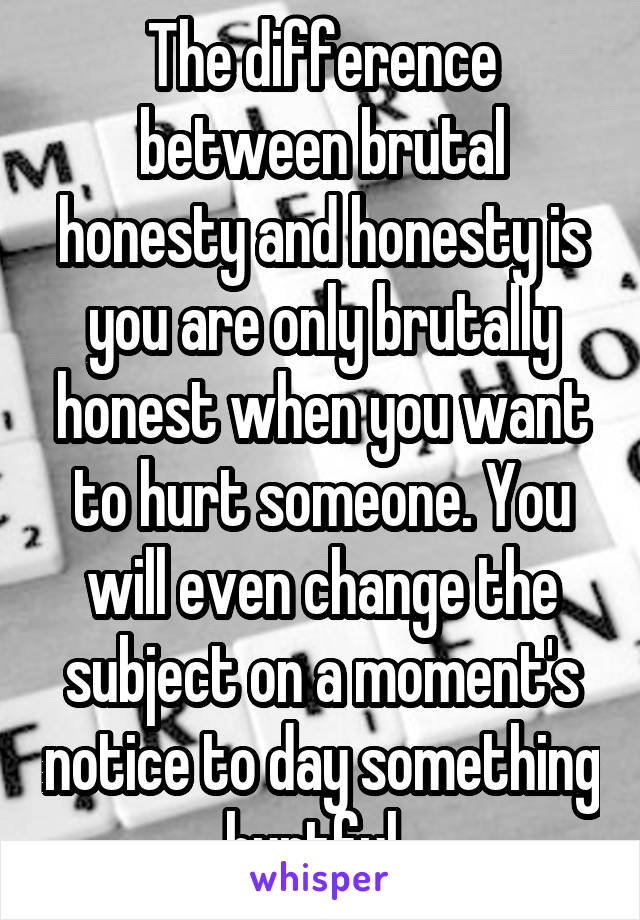 The difference between brutal honesty and honesty is you are only brutally honest when you want to hurt someone. You will even change the subject on a moment's notice to day something hurtful. 