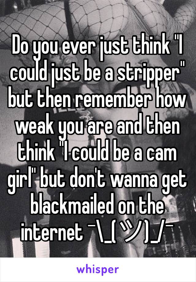 Do you ever just think "I could just be a stripper" but then remember how weak you are and then think "I could be a cam girl" but don't wanna get blackmailed on the internet ¯\_(ツ)_/¯ 