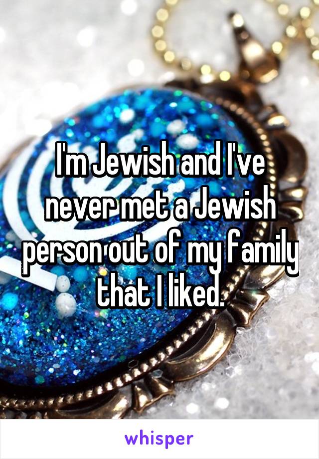 I'm Jewish and I've never met a Jewish person out of my family that I liked.