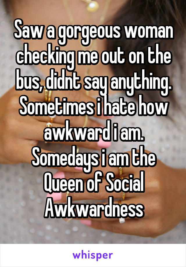 Saw a gorgeous woman checking me out on the bus, didnt say anything. Sometimes i hate how awkward i am.
Somedays i am the Queen of Social Awkwardness
