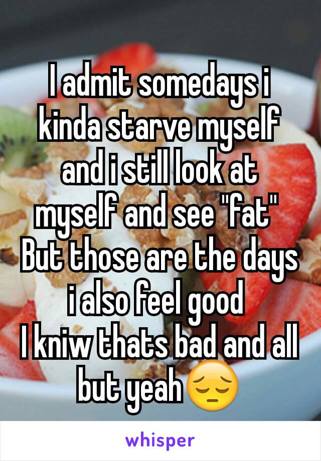 I admit somedays i kinda starve myself and i still look at myself and see "fat" 
But those are the days i also feel good 
I kniw thats bad and all but yeah😔