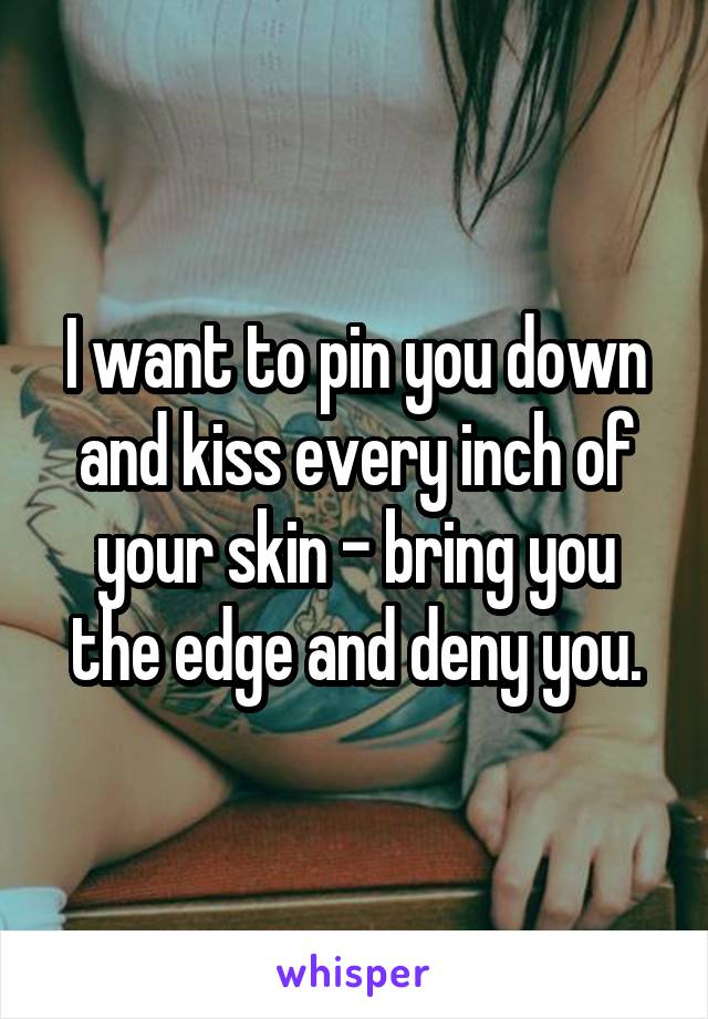 I want to pin you down and kiss every inch of your skin - bring you the edge and deny you.