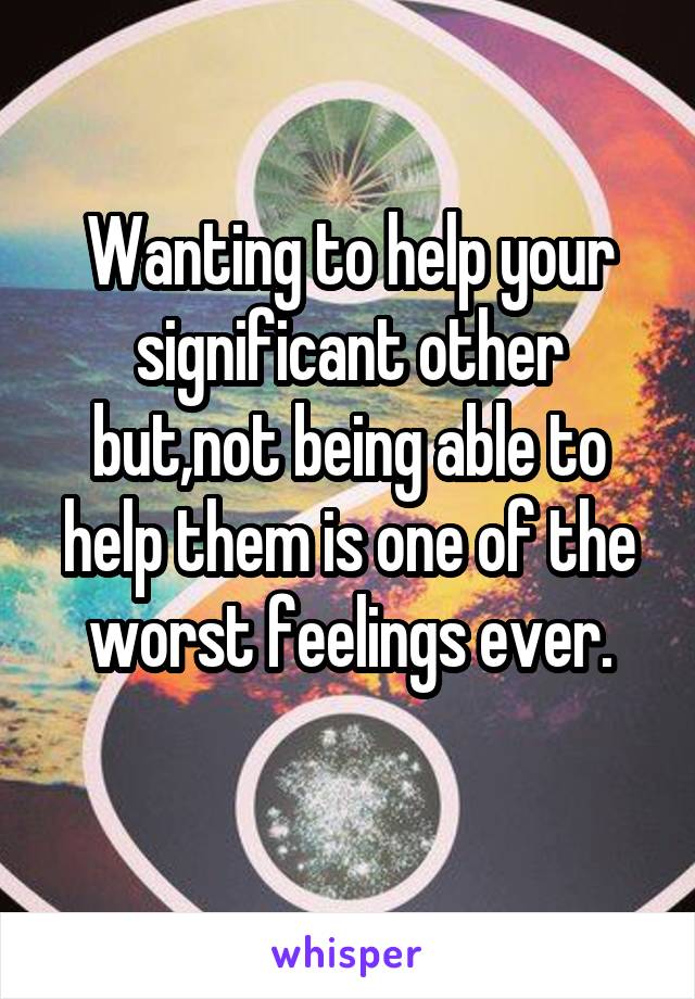 Wanting to help your significant other but,not being able to help them is one of the worst feelings ever.
