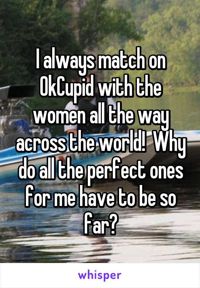 I always match on OkCupid with the women all the way across the world!  Why do all the perfect ones for me have to be so far?