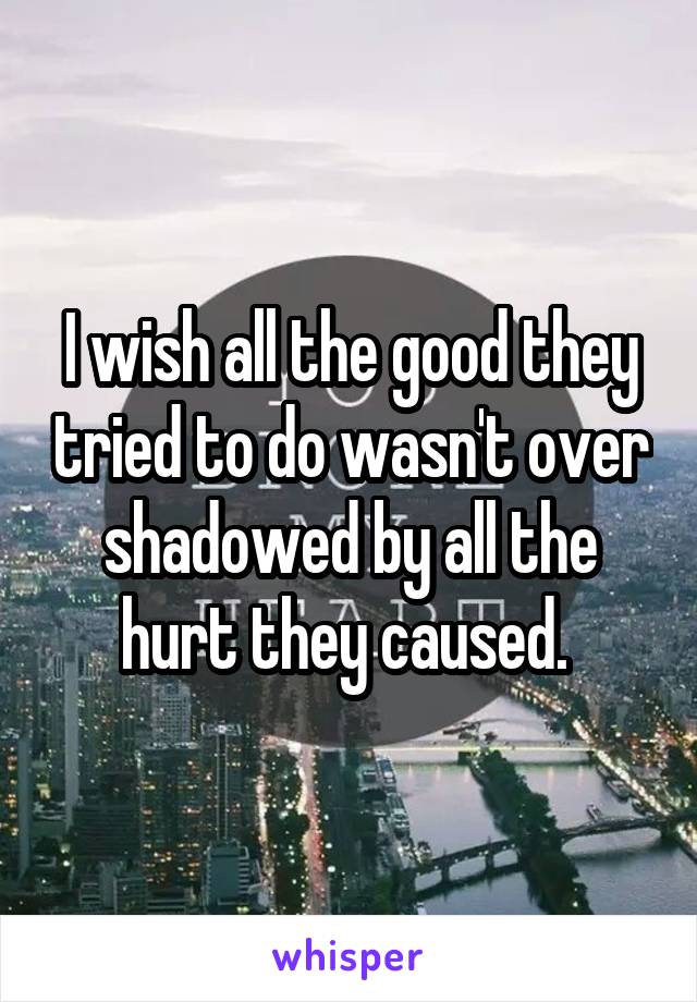 I wish all the good they tried to do wasn't over shadowed by all the hurt they caused. 