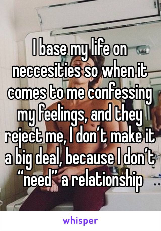 I base my life on neccesities so when it comes to me confessing my feelings, and they reject me, I don’t make it a big deal, because I don’t “need” a relationship