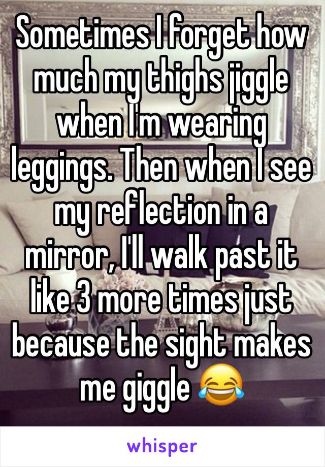 Sometimes I forget how much my thighs jiggle when I'm wearing leggings. Then when I see my reflection in a mirror, I'll walk past it like 3 more times just because the sight makes me giggle 😂