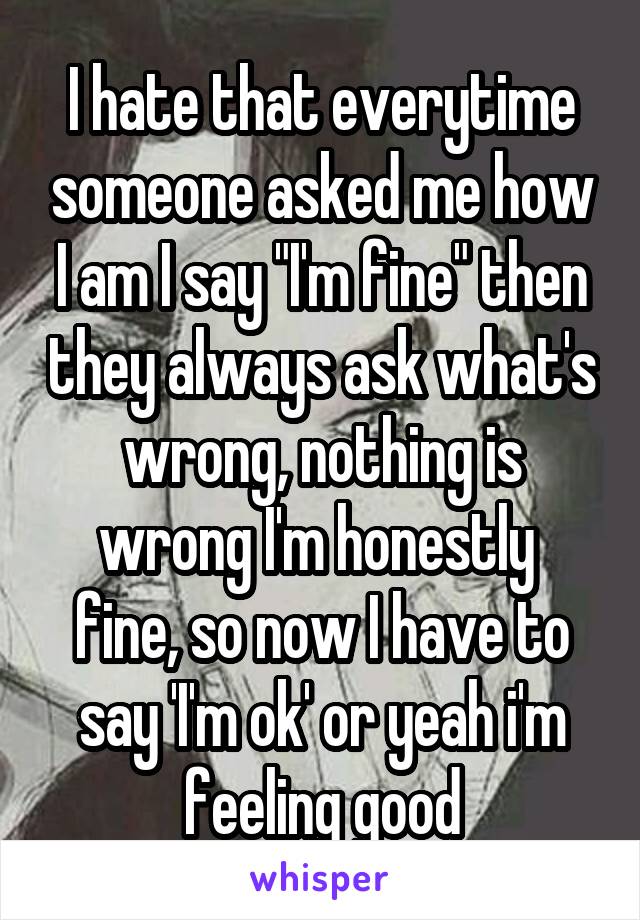 I hate that everytime someone asked me how I am I say "I'm fine" then they always ask what's wrong, nothing is wrong I'm honestly  fine, so now I have to say 'I'm ok' or yeah i'm feeling good