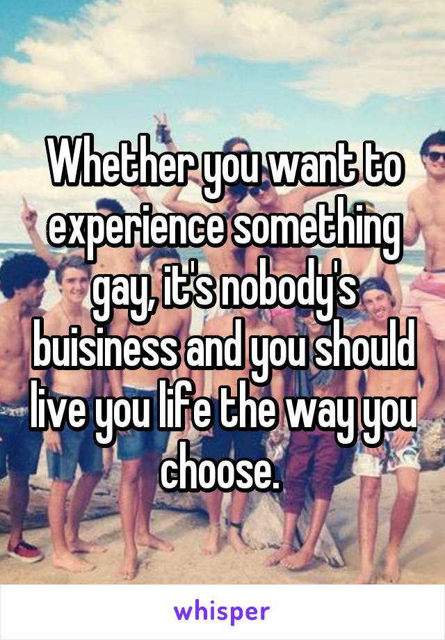 Whether you want to experience something gay, it's nobody's buisiness and you should live you life the way you choose. 