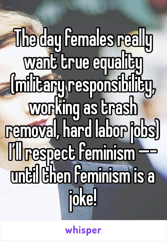 The day females really want true equality (military responsibility, working as trash removal, hard labor jobs) I’ll respect feminism —�- until then feminism is a joke!