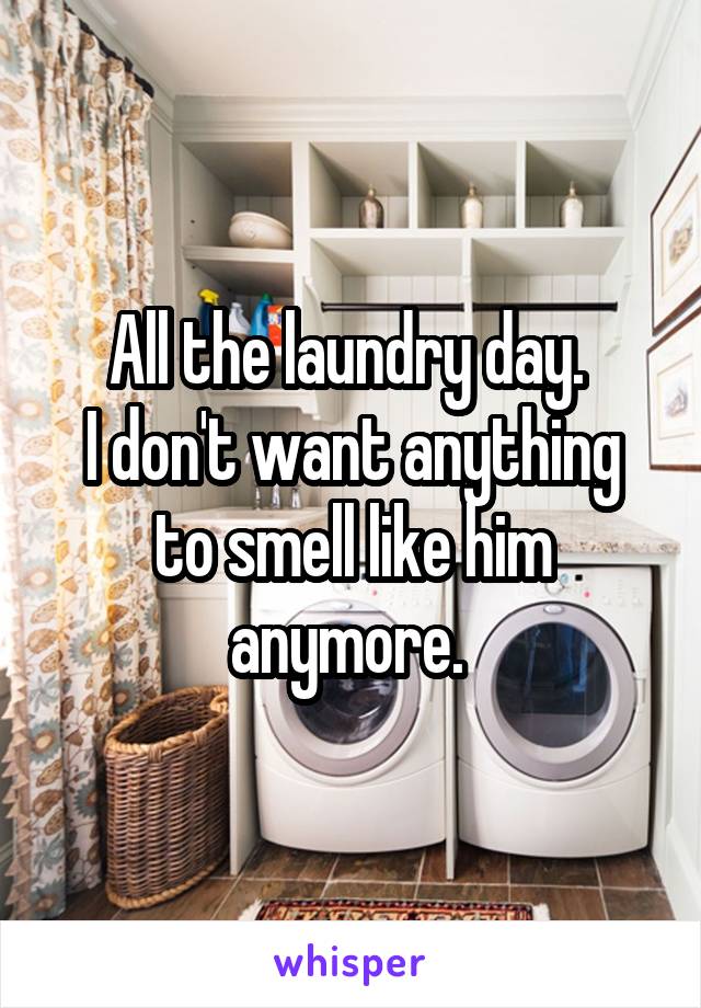 All the laundry day. 
I don't want anything to smell like him anymore. 