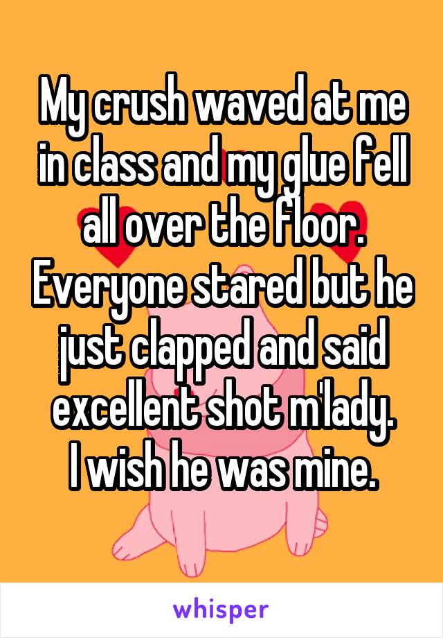 My crush waved at me in class and my glue fell all over the floor. Everyone stared but he just clapped and said excellent shot m'lady.
I wish he was mine.
