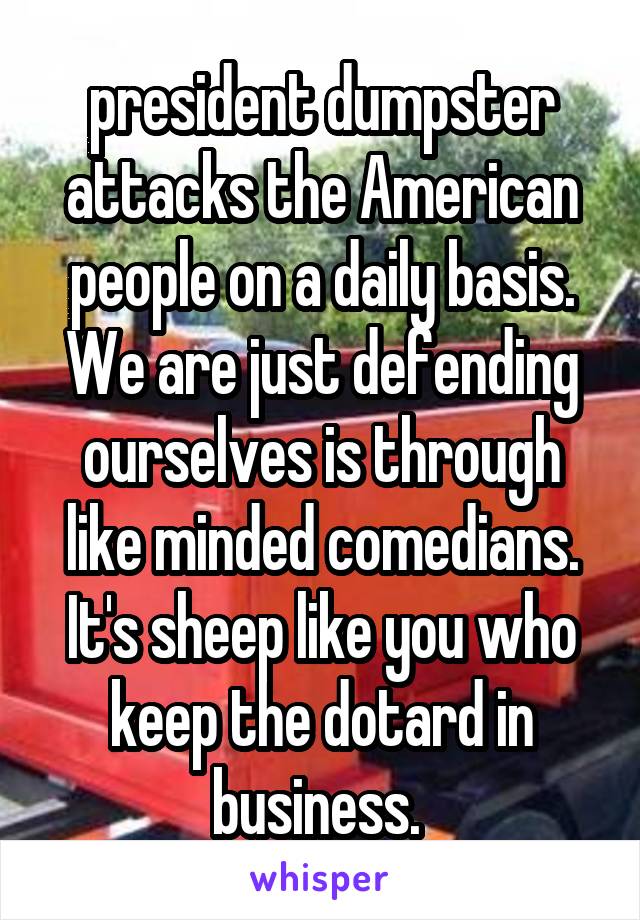 president dumpster attacks the American people on a daily basis. We are just defending ourselves is through like minded comedians. It's sheep like you who keep the dotard in business. 