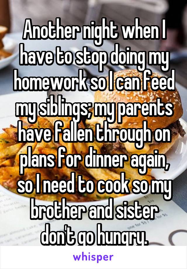 Another night when I have to stop doing my homework so I can feed my siblings; my parents have fallen through on plans for dinner again, so I need to cook so my brother and sister don't go hungry.