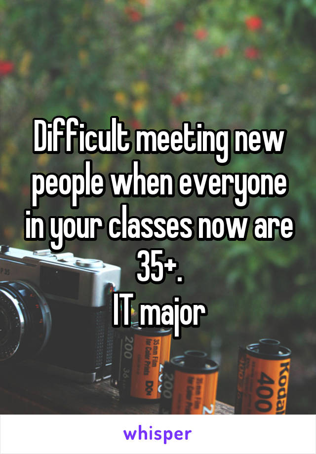 Difficult meeting new people when everyone in your classes now are 35+.
IT major