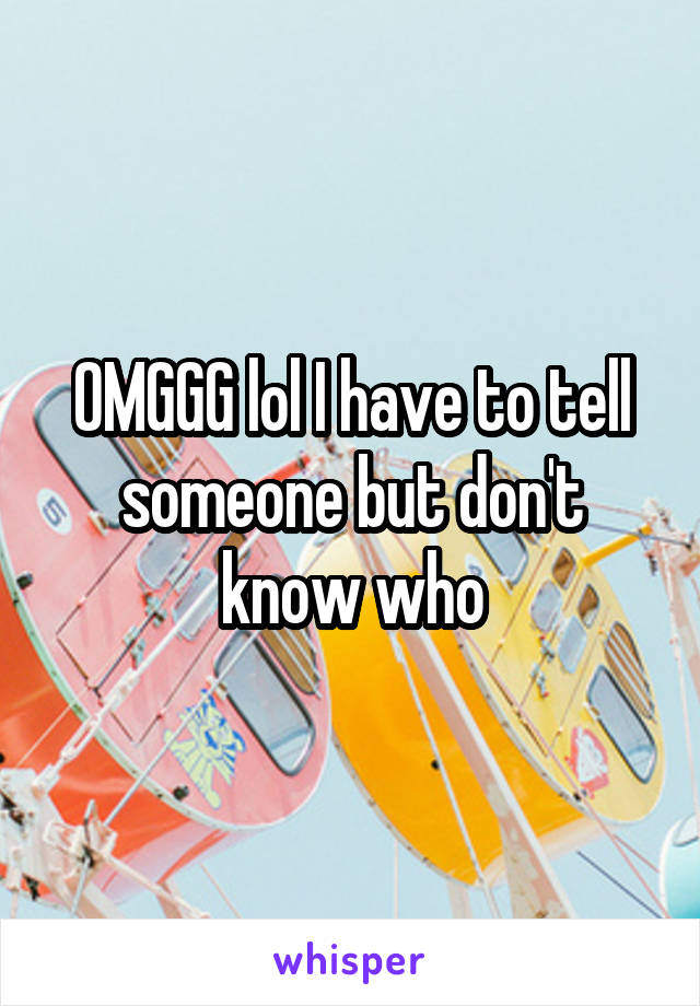 OMGGG lol I have to tell someone but don't know who